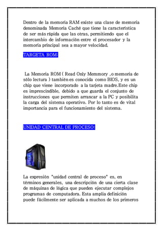 Dentro de la memoria RAM existe una clase de memoria 
denominada Memoria Caché que tiene la característica 
de ser más rápida que las otras, permitiendo que el 
intercambio de información entre el procesador y la 
memoria principal sea a mayor velocidad. 
TARGETA ROM: 
La Memoria ROM ( Read Only Memmory ,o memoria de 
sólo lectura ) también es conocida como BIOS, y es un 
chip que viene incorporado a la tarjeta madre.Este chip 
es imprescindible, debido a que guarda el conjunto de 
instrucciones que permiten arrancar a la PC y posibilita 
la carga del sistema operativo. Por lo tanto es de vital 
importancia para el funcionamiento del sistema. 
UNIDAD CENTRAL DE PROCESO: 
La expresión "unidad central de proceso" es, en 
términos generales, una descripción de una cierta clase 
de máquinas de lógica que pueden ejecutar complejos 
programas de computadora. Esta amplia definición 
puede fácilmente ser aplicada a muchos de los primeros 
 