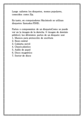 Luego salieron los disquetes, menos populares, 
conocidos como Zip. 
En tanto, en computadoras Macintosh se utilizan 
disquetes llamados FDHD. 
Partes o componentes de un disqueteComo se puede 
ver en la imagen de la derecha (* imagen de dominio 
público), las diferentes partes de un disquete son: 
1. Muesca para protección de escritura 
2. Base central 
3. Cubierta móvil 
4. Chasís plástico 
5. Anillo de papel 
6. Disco magnético 
7. Sector de disco 
