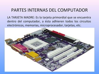 PARTES INTERNAS DEL COMPUTADOR 
LA TARJETA MADRE: Es la tarjeta primordial que se encuentra 
dentro del computador, a ésta adhieren todos los circuitos 
electrónicos, memorias, microprocesador, tarjetas, etc. 
 