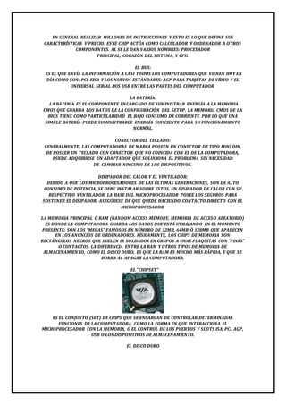 EN GENERAL REALIZAR MILLONES DE INSTRUCCIONES Y ESTO ES LO QUE DEFINE SUS 
CARACTERÍSTICAS Y PRECIO. ESTE CHIP ACTÚA COMO CALCULADOR Y ORDENADOR A OTROS 
COMPONENTES. AL SE LE DAN VARIOS NOMBRES: PROCESADOR 
PRINCIPAL, CORAZÓN DEL SISTEMA, Y CPU. 
EL BUS: 
ES EL QUE ENVÍA LA INFORMACIÓN A CASI TODOS LOS COMPUTADORES QUE VIENEN HOY EN 
DÍA COMO SON: PCI, EISA Y LOS NUEVOS ESTÁNDARES: AGP PARA TARJETAS DE VÍDEO Y EL 
UNIVERSAL SERIAL BUS USB ENTRE LAS PARTES DEL COMPUTADOR. 
LA BATERÍA: 
LA BATERÍA ES EL COMPONENTE ENCARGADO DE SUMINISTRAR ENERGÍA A LA MEMORIA 
CMOS QUE GUARDA LOS DATOS DE LA CONFIGURACIÓN DEL SETUP. LA MEMORIA CMOS DE LA 
BIOS TIENE COMO PARTICULARIDAD EL BAJO CONSUMO DE CORRIENTE POR LO QUE UNA 
SIMPLE BATERÍA PUEDE SUMINISTRARLE ENERGÍA SUFICIENTE PARA SU FUNCIONAMIENTO 
NORMAL. 
CONECTOR DEL TECLADO: 
GENERALMENTE, LAS COMPUTADORAS DE MARCA POSEEN UN CONECTOR DE TIPO MINI DIN. 
DE POSEER UN TECLADO CON CONECTOR QUE NO COINCIDA CON EL DE LA COMPUTADORA, 
PUEDE ADQUIRIRSE UN ADAPTADOR QUE SOLUCIONA EL PROBLEMA SIN NECESIDAD 
DE CAMBIAR NINGUNO DE LOS DISPOSITIVOS. 
DISIPADOR DEL CALOR Y EL VENTILADOR: 
DEBIDO A QUE LOS MICROPROCESADORES DE LAS ÚLTIMAS GENERACIONES, SON DE ALTO 
CONSUMO DE POTENCIA, SE DEBE INSTALAR SOBRE ESTOS, UN DISIPADOR DE CALOR CON SU 
RESPECTIVO VENTILADOR. LA BASE DEL MICROPROCESADOR POSEE LOS SEGUROS PARA 
SOSTENER EL DISIPADOR. ASEGÚRESE DE QUE QUEDE HACIENDO CONTACTO DIRECTO CON EL 
MICROPROCESADOR. 
LA MEMORIA PRINCIPAL O RAM (RANDOM ACCESS MEMORY, MEMORIA DE ACCESO ALEATORIO) 
ES DONDE LA COMPUTADORA GUARDA LOS DATOS QUE ESTÁ UTILIZANDO EN EL MOMENTO 
PRESENTE; SON LOS "MEGAS" FAMOSOS EN NÚMERO DE 32MB, 64MB Ó 128MB QUE APARECEN 
EN LOS ANUNCIOS DE ORDENADORES. FÍSICAMENTE, LOS CHIPS DE MEMORIA SON 
RECTÁNGULOS NEGROS QUE SUELEN IR SOLDADOS EN GRUPOS A UNAS PLAQUITAS CON "PINES" 
O CONTACTOS. LA DIFERENCIA ENTRE LA RAM Y OTROS TIPOS DE MEMORIA DE 
ALMACENAMIENTO, COMO EL DISCO DURO, ES QUE LA RAM ES MUCHO MÁS RÁPIDA, Y QUE SE 
BORRA AL APAGAR LA COMPUTADORA. 
EL "CHIPSET" 
ES EL CONJUNTO (SET) DE CHIPS QUE SE ENCARGAN DE CONTROLAR DETERMINADAS 
FUNCIONES DE LA COMPUTADORA, COMO LA FORMA EN QUE INTERACCIONA EL 
MICROPROCESADOR CON LA MEMORIA, O EL CONTROL DE LOS PUERTOS Y SLOTS ISA, PCI, AGP, 
USB O LOS DISPOSITIVOS DE ALMACENAMIENTO. 
EL DISCO DURO 
 