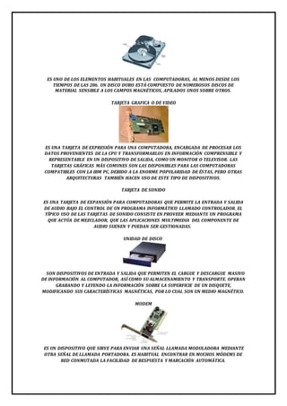 ES UNO DE LOS ELEMENTOS HABITUALES EN LAS COMPUTADORAS, AL MENOS DESDE LOS 
TIEMPOS DE LAS 286. UN DISCO DURO ESTÁ COMPUESTO DE NUMEROSOS DISCOS DE 
MATERIAL SENSIBLE A LOS CAMPOS MAGNÉTICOS, APILADOS UNOS SOBRE OTROS. 
TARJETA GRAFICA O DE VIDEO 
ES UNA TARJETA DE EXPRESIÓN PARA UNA COMPUTADORA, ENCARGADA DE PROCESAR LOS 
DATOS PROVENIENTES DE LA CPU Y TRANSFORMARLOS EN INFORMACIÓN COMPRENSIBLE Y 
REPRESENTABLE EN UN DISPOSITIVO DE SALIDA, COMO UN MONITOR O TELEVISOR. LAS 
TARJETAS GRÁFICAS MÁS COMUNES SON LAS DISPONIBLES PARA LAS COMPUTADORAS 
COMPATIBLES CON LA IBM PC, DEBIDO A LA ENORME POPULARIDAD DE ÉSTAS, PERO OTRAS 
ARQUITECTURAS TAMBIÉN HACEN USO DE ESTE TIPO DE DISPOSITIVOS. 
TARJETA DE SONIDO 
ES UNA TARJETA DE EXPANSIÓN PARA COMPUTADORAS QUE PERMITE LA ENTRADA Y SALIDA 
DE AUDIO BAJO EL CONTROL DE UN PROGRAMA INFORMÁTICO LLAMADO CONTROLADOR. EL 
TÍPICO USO DE LAS TARJETAS DE SONIDO CONSISTE EN PROVEER MEDIANTE UN PROGRAMA 
QUE ACTÚA DE MEZCLADOR, QUE LAS APLICACIONES MULTIMEDIA DEL COMPONENTE DE 
AUDIO SUENEN Y PUEDAN SER GESTIONADAS. 
UNIDAD DE DISCO 
SON DISPOSITIVOS DE ENTRADA Y SALIDA QUE PERMITEN EL CARGUE Y DESCARGUE MASIVO 
DE INFORMACIÓN AL COMPUTADOR, ASÍ COMO SU ALMACENAMIENTO Y TRANSPORTE. OPERAN 
GRABANDO Y LEYENDO LA INFORMACIÓN SOBRE LA SUPERFICIE DE UN DISQUETE, 
MODIFICANDO SUS CARACTERÍSTICAS MAGNÉTICAS, POR LO CUAL SON UN MEDIO MAGNÉTICO. 
MODEM 
ES UN DISPOSITIVO QUE SIRVE PARA ENVIAR UNA SEÑAL LLAMADA MODULADORA MEDIANTE 
OTRA SEÑAL DE LLAMADA PORTADORA. ES HABITUAL ENCONTRAR EN MUCHOS MÓDEMS DE 
RED CONMUTADA LA FACILIDAD DE RESPUESTA Y MARCACIÓN AUTOMÁTICA. 
 