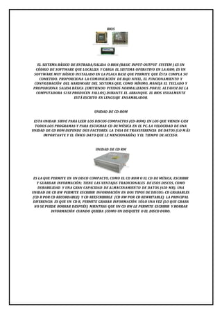 BIOS 
EL SISTEMA BÁSICO DE ENTRADA/SALIDA O BIOS (BASIC INPUT-OUTPUT SYSTEM ) ES UN 
CÓDIGO DE SOFTWARE QUE LOCALIZA Y CARGA EL SISTEMA OPERATIVO EN LA RAM; ES UN 
SOFTWARE MUY BÁSICO INSTALADO EN LA PLACA BASE QUE PERMITE QUE ÉSTA CUMPLA SU 
COMETIDO. PROPORCIONA LA COMUNICACIÓN DE BAJO NIVEL, EL FUNCIONAMIENTO Y 
CONFIGURACIÓN DEL HARDWARE DEL SISTEMA QUE, COMO MÍNIMO, MANEJA EL TECLADO Y 
PROPORCIONA SALIDA BÁSICA (EMITIENDO PITIDOS NORMALIZADOS POR EL ALTAVOZ DE LA 
COMPUTADORA SI SE PRODUCEN FALLOS) DURANTE EL ARRANQUE. EL BIOS USUALMENTE 
ESTÁ ESCRITO EN LENGUAJE ENSAMBLADOR. 
UNIDAD DE CD-ROM 
ESTA UNIDAD SIRVE PARA LEER LOS DISCOS COMPACTOS (CD-ROM) EN LOS QUE VIENEN CASI 
TODOS LOS PROGRAMAS Y PARA ESCUCHAR CD DE MÚSICA EN EL PC. LA VELOCIDAD DE UNA 
UNIDAD DE CD ROM DEPENDE DOS FACTORES: LA TASA DE TRANSFERENCIA DE DATOS (LO MÁS 
IMPORTANTE Y EL ÚNICO DATO QUE LE MENCIONARÁN) Y EL TIEMPO DE ACCESO. 
UNIDAD DE CD RW 
ES LA QUE PERMITE EN UN DISCO COMPACTO, COMO EL CD ROM O EL CD DE MÚSICA, ESCRIBIR 
Y GUARDAR INFORMACIÓN; TIENE LAS VENTAJAS TRADICIONALES DE ESOS DISCOS, COMO 
DURABILIDAD Y UNA GRAN CAPACIDAD DE ALMACENAMIENTO DE DATOS (650 MB). UNA 
UNIDAD DE CD RW PERMITE ESCRIBIR INFORMACIÓN EN DOS TIPOS DE DISCOS: CD GRABABLES 
(CD R POR CD RECORDABLE) Y CD REESCRIBIBLE (CD RW POR CD REWRITABLE) LA PRINCIPAL 
DIFERENCIA ES QUE UN CD R, PERMITE GRABAR INFORMACIÓN SÓLO UNA VEZ (LO QUE GRABA 
NO SE PUEDE BORRAR DESPUÉS) MIENTRAS QUE UN CD RW LE PERMITE ESCRIBIR Y BORRAR 
INFORMACIÓN CUANDO QUIERA (COMO UN DISQUETE O EL DISCO DURO. 
