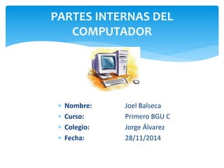 PARTES INTERNAS DEL 
COMPUTADOR 
 Nombre: Joel Balseca 
 Curso: Primero BGU C 
 Colegio: Jorge Álvarez 
 Fecha: 28/11/2014 
 