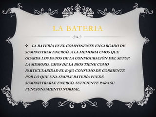 LA BATERIA 
 LA BATERÍA ES EL COMPONENTE ENCARGADO DE 
SUMINISTRAR ENERGÍA A LA MEMORIA CMOS QUE 
GUARDA LOS DATOS DE LA CONFIGURACIÓN DEL SETUP. 
LA MEMORIA CMOS DE LA BIOS TIENE COMO 
PARTICULARIDAD EL BAJO CONSUMO DE CORRIENTE 
POR LO QUE UNA SIMPLE BATERÍA PUEDE 
SUMINISTRARLE ENERGÍA SUFICIENTE PARA SU 
FUNCIONAMIENTO NORMAL. 
 