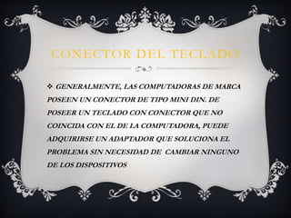 CONECTOR DEL TECLADO 
 GENERALMENTE, LAS COMPUTADORAS DE MARCA 
POSEEN UN CONECTOR DE TIPO MINI DIN. DE 
POSEER UN TECLADO CON CONECTOR QUE NO 
COINCIDA CON EL DE LA COMPUTADORA, PUEDE 
ADQUIRIRSE UN ADAPTADOR QUE SOLUCIONA EL 
PROBLEMA SIN NECESIDAD DE CAMBIAR NINGUNO 
DE LOS DISPOSITIVOS 
 
