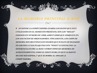 LA MEMORIA PRINCIPAL O RAM 
 ES DONDE LA COMPUTADORA GUARDA LOS DATOS QUE ESTÁ 
UTILIZANDO EN EL MOMENTO PRESENTE; SON LOS "MEGAS" 
FAMOSOS EN NÚMERO DE 32MB, 64MB Ó 128MB QUE APARECEN EN 
LOS ANUNCIOS DE ORDENADORES. FÍSICAMENTE, LOS CHIPS DE 
MEMORIA SON RECTÁNGULOS NEGROS QUE SUELEN IR SOLDADOS 
EN GRUPOS A UNAS PLAQUITAS CON "PINES" O CONTACTOS. LA 
DIFERENCIA ENTRE LA RAM Y OTROS TIPOS DE MEMORIA DE 
ALMACENAMIENTO, COMO EL DISCO DURO, ES QUE LA RAM ES 
MUCHO MÁS RÁPIDA, Y QUE SE BORRA AL APAGAR LA 
COMPUTADORA. 
 