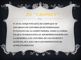 EL "CHIPSET" 
 ES EL CONJUNTO (SET) DE CHIPS QUE SE 
ENCARGAN DE CONTROLAR DETERMINADAS 
FUNCIONES DE LA COMPUTADORA, COMO LA FORMA 
EN QUE INTERACCIONA EL MICROPROCESADOR CON 
LA MEMORIA, O EL CONTROL DE LOS PUERTOS Y 
SLOTS ISA, PCI, AGP, USB O LOS DISPOSITIVOS DE 
ALMACENAMIENTO. 
 
