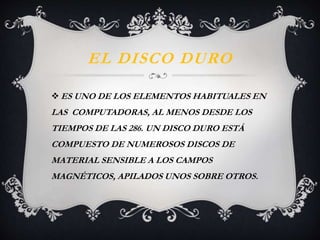 EL DISCO DURO 
ES UNO DE LOS ELEMENTOS HABITUALES EN 
LAS COMPUTADORAS, AL MENOS DESDE LOS 
TIEMPOS DE LAS 286. UN DISCO DURO ESTÁ 
COMPUESTO DE NUMEROSOS DISCOS DE 
MATERIAL SENSIBLE A LOS CAMPOS 
MAGNÉTICOS, APILADOS UNOS SOBRE OTROS. 
 