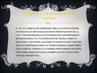 TARJETA GRAFICA O DE 
VIDEO 
 ES UNA TARJETA DE EXPRESIÓN PARA UNA COMPUTADORA, 
ENCARGADA DE PROCESAR LOS DATOS PROVENIENTES DE LA 
CPU Y TRANSFORMARLOS EN INFORMACIÓN COMPRENSIBLE Y 
REPRESENTABLE EN UN DISPOSITIVO DE SALIDA, COMO UN 
MONITOR O TELEVISOR. LAS TARJETAS GRÁFICAS MÁS COMUNES 
SON LAS DISPONIBLES PARA LAS COMPUTADORAS COMPATIBLES 
CON LA IBM PC, DEBIDO A LA ENORME POPULARIDAD DE ÉSTAS, 
PERO OTRAS ARQUITECTURAS TAMBIÉN HACEN USO DE ESTE 
TIPO DE DISPOSITIVOS. 
 