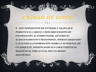 UNIDAD DE DISCO 
 SON DISPOSITIVOS DE ENTRADA Y SALIDA QUE 
PERMITEN EL CARGUE Y DESCARGUEMASIVO DE 
INFORMACIÓN AL COMPUTADOR, ASÍ COMO SU 
ALMACENAMIENTO YTRANSPORTE. OPERAN GRABANDO 
Y LEYENDO LA INFORMACIÓN SOBRE LA SUPERFICIE DE 
UN DISQUETE, MODIFICANDO SUS CARACTERÍSTICAS 
MAGNÉTICAS, POR LO CUAL SON UN MEDIO 
MAGNÉTICO. 
 