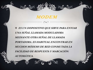 MODEM 
 ES UN DISPOSITIVO QUE SIRVE PARA ENVIAR 
UNA SEÑAL LLAMADA MODULADORA 
MEDIANTE OTRA SEÑAL DE LLAMADA 
PORTADORA. ES HABITUAL ENCONTRAR EN 
MUCHOS MÓDEMS DE RED CONMUTADA LA 
FACILIDAD DE RESPUESTA Y MARCACIÓN 
AUTOMÁTICA. 
 