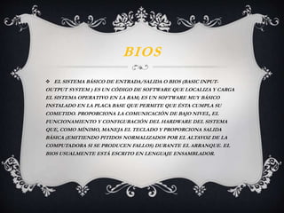 BIOS 
 EL SISTEMA BÁSICO DE ENTRADA/SALIDA O BIOS (BASIC INPUT-OUTPUT 
SYSTEM ) ES UN CÓDIGO DE SOFTWARE QUE LOCALIZA Y CARGA 
EL SISTEMA OPERATIVO EN LA RAM; ES UN SOFTWARE MUY BÁSICO 
INSTALADO EN LA PLACA BASE QUE PERMITE QUE ÉSTA CUMPLA SU 
COMETIDO. PROPORCIONA LA COMUNICACIÓN DE BAJO NIVEL, EL 
FUNCIONAMIENTO Y CONFIGURACIÓN DEL HARDWARE DEL SISTEMA 
QUE, COMO MÍNIMO, MANEJA EL TECLADO Y PROPORCIONA SALIDA 
BÁSICA (EMITIENDO PITIDOS NORMALIZADOS POR EL ALTAVOZ DE LA 
COMPUTADORA SI SE PRODUCEN FALLOS) DURANTE EL ARRANQUE. EL 
BIOS USUALMENTE ESTÁ ESCRITO EN LENGUAJE ENSAMBLADOR. 
 