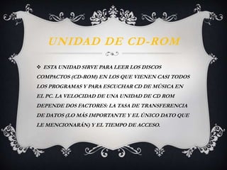 UNIDAD DE CD-ROM 
 ESTA UNIDAD SIRVE PARA LEER LOS DISCOS 
COMPACTOS (CD-ROM) EN LOS QUE VIENEN CASI TODOS 
LOS PROGRAMAS Y PARA ESCUCHAR CD DE MÚSICA EN 
EL PC. LA VELOCIDAD DE UNA UNIDAD DE CD ROM 
DEPENDE DOS FACTORES: LA TASA DE TRANSFERENCIA 
DE DATOS (LO MÁS IMPORTANTE Y EL ÚNICO DATO QUE 
LE MENCIONARÁN) Y EL TIEMPO DE ACCESO. 
 
