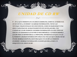 UNIDAD DE CD RW 
 ES LA QUE PERMITE EN UN DISCO COMPACTO, COMO EL CD ROM O EL 
CD DE MÚSICA, ESCRIBIR Y GUARDAR INFORMACIÓN; TIENE LAS 
VENTAJAS TRADICIONALES DE ESOS DISCOS, COMO DURABILIDAD Y UNA 
GRAN CAPACIDAD DE ALMACENAMIENTO DE DATOS (650 MB). UNA 
UNIDAD DE CD RW PERMITE ESCRIBIR INFORMACIÓN EN DOS TIPOS DE 
DISCOS: CD GRABABLES (CD R POR CD RECORDABLE) Y CD REESCRIBIBLE 
(CD RW POR CD REWRITABLE) LA PRINCIPAL DIFERENCIA ES QUE UN CD 
R, PERMITE GRABAR INFORMACIÓN SÓLO UNA VEZ (LO QUE GRABA NO SE 
PUEDE BORRAR DESPUÉS) MIENTRAS QUE UN CD RW LE PERMITE 
ESCRIBIR Y BORRAR INFORMACIÓN CUANDO QUIERA (COMO UN 
DISQUETE O EL DISCO DURO 
 