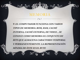 MEMORIA 
EL COMPUTADOR FUNCIONA CON VARIOS 
TIPOS DE MEMORIA: ROM, RAM, CACHÉ 
INTERNA, CACHÉ EXTERNA, DE VIDEO…SE 
CONOCE COMO MEMORIA EL CONJUNTO DE 
BITS QUE ALMACENA CARACTERES TEMPORAL 
Y PERMANENTEMENTE. LA REPRESENTACIÓN 
MÍNIMA DE ÉSTE ES EL BYTE 
 