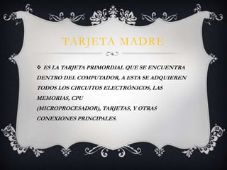 TARJETA MADRE 
 ES LA TARJETA PRIMORDIAL QUE SE ENCUENTRA 
DENTRO DEL COMPUTADOR, A ESTA SE ADQUIEREN 
TODOS LOS CIRCUITOS ELECTRÓNICOS, LAS 
MEMORIAS, CPU 
(MICROPROCESADOR), TARJETAS, Y OTRAS 
CONEXIONES PRINCIPALES. 
 