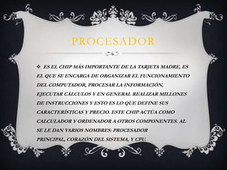 PROCESADOR 
 ES EL CHIP MÁS IMPORTANTE DE LA TARJETA MADRE, ES 
EL QUE SE ENCARGA DE ORGANIZAR EL FUNCIONAMIENTO 
DEL COMPUTADOR, PROCESAR LA INFORMACIÓN, 
EJECUTAR CÁLCULOS Y EN GENERAL REALIZAR MILLONES 
DE INSTRUCCIONES Y ESTO ES LO QUE DEFINE SUS 
CARACTERÍSTICAS Y PRECIO. ESTE CHIP ACTÚA COMO 
CALCULADOR Y ORDENADOR A OTROS COMPONENTES. AL 
SE LE DAN VARIOS NOMBRES: PROCESADOR 
PRINCIPAL, CORAZÓN DEL SISTEMA, Y CPU. 
 