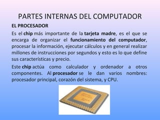 PARTES INTERNAS DEL COMPUTADOR 
EL PROCESADOR 
Es el chip más importante de la tarjeta madre, es el que se 
encarga de organizar el funcionamiento del computador, 
procesar la información, ejecutar cálculos y en general realizar 
millones de instrucciones por segundos y esto es lo que define 
sus características y precio. 
Este chip actúa como calculador y ordenador a otros 
componentes. Al procesador se le dan varios nombres: 
procesador principal, corazón del sistema, y CPU. 
 