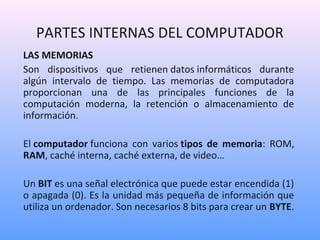 PARTES INTERNAS DEL COMPUTADOR 
LAS MEMORIAS 
Son dispositivos que retienen datos informáticos durante 
algún intervalo de tiempo. Las memorias de computadora 
proporcionan una de las principales funciones de la 
computación moderna, la retención o almacenamiento de 
información. 
El computador funciona con varios tipos de memoria: ROM, 
RAM, caché interna, caché externa, de video… 
Un BIT es una señal electrónica que puede estar encendida (1) 
o apagada (0). Es la unidad más pequeña de información que 
utiliza un ordenador. Son necesarios 8 bits para crear un BYTE. 
 