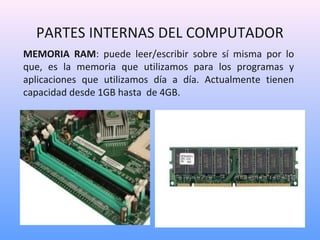 PARTES INTERNAS DEL COMPUTADOR 
MEMORIA RAM: puede leer/escribir sobre sí misma por lo 
que, es la memoria que utilizamos para los programas y 
aplicaciones que utilizamos día a día. Actualmente tienen 
capacidad desde 1GB hasta de 4GB. 
 