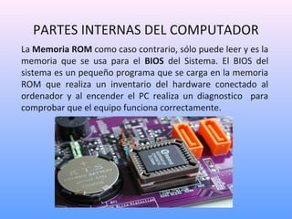 PARTES INTERNAS DEL COMPUTADOR 
La Memoria ROM como caso contrario, sólo puede leer y es la 
memoria que se usa para el BIOS del Sistema. El BIOS del 
sistema es un pequeño programa que se carga en la memoria 
ROM que realiza un inventario del hardware conectado al 
ordenador y al encender el PC realiza un diagnostico para 
comprobar que el equipo funciona correctamente. 
 