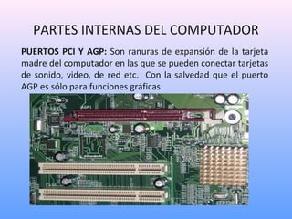 PARTES INTERNAS DEL COMPUTADOR 
PUERTOS PCI Y AGP: Son ranuras de expansión de la tarjeta 
madre del computador en las que se pueden conectar tarjetas 
de sonido, video, de red etc. Con la salvedad que el puerto 
AGP es sólo para funciones gráficas. 
 