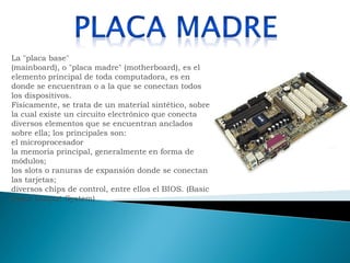 La "placa base" (mainboard), o "placa madre" (motherboard), es el elemento principal de toda computadora, es en donde se encuentran o a la que se conectan todos los dispositivos. Físicamente, se trata de un material sintético, sobre la cual existe un circuito electrónico que conecta diversos elementos que se encuentran anclados sobre ella; los principales son: el microprocesador la memoria principal, generalmente en forma de módulos; los slots o ranuras de expansión donde se conectan las tarjetas; diversos chips de control, entre ellos el BIOS. (Basic Input Output System)  