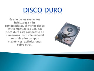 Es uno de los elementos habituales en las computadoras, al menos desde los tiempos de las 286. Un disco duro está compuesto de numerosos discos de material sensible a los campos magnéticos, apilados unos sobre otros.  