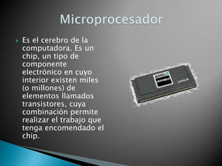Es el cerebro de la computadora. Es un chip, un tipo de componente electrónico en cuyo interior existen miles (o millones) de elementos llamados transistores, cuya combinación permite realizar el trabajo que tenga encomendado el chip.  