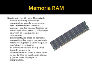 (Random Access Memory, Memoria de Acceso Aleatorio) es donde la computadora guarda los datos que está utilizando en el momento presente; son los "megas" famosos en número de 32mb, 64mb ó 128mb que aparecen en los anuncios de ordenadores. Físicamente, los chips de memoria son rectángulos negros que suelen ir soldados en grupos a unas plaquitas con "pines" o contactos. La diferencia entre la RAM y otros tipos de memoria de almacenamiento, como el disco duro, es que la RAM es mucho más rápida, y que se borra al apagar la computadora. 
 