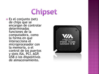 Es el conjunto (set) de chips que se encargan de controlar determinadas funciones de la computadora, como la forma en que interacciona el microprocesador con la memoria, o el control de los puertos y slots ISA, PCI, AGP, USB o los dispositivos de almacenamiento.  