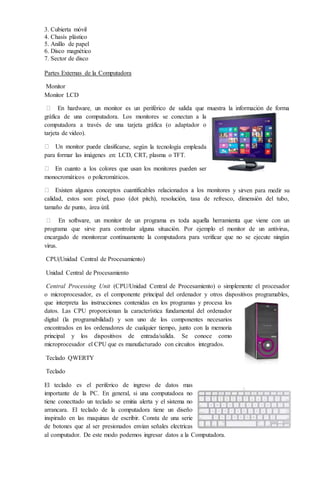 3. Cubierta móvil
4. Chasís plástico
5. Anillo de papel
6. Disco magnético
7. Sector de disco
Partes Externas de la Computadora
Monitor
Monitor LCD
gráfica de una computadora. Los monitores se conectan a la
computadora a través de una tarjeta gráfica (o adaptador o
tarjeta de video).
arse, según la tecnología empleada
para formar las imágenes en: LCD, CRT, plasma o TFT.
monocromáticos o policromáticos.
y sirven para medir su
calidad, estos son: píxel, paso (dot pitch), resolución, tasa de refresco, dimensión del tubo,
tamaño de punto, área útil.
programa que sirve para controlar alguna situación. Por ejemplo el monitor de un antivirus,
encargado de monitorear contínuamente la computadora para verificar que no se ejecute ningún
virus.
CPU(Unidad Central de Procesamiento)
Unidad Central de Procesamiento
Central Processing Unit (CPU/Unidad Central de Procesamiento) o simplemente el procesador
o microprocesador, es el componente principal del ordenador y otros dispositivos programables,
que interpreta las instrucciones contenidas en los programas y procesa los
datos. Las CPU proporcionan la característica fundamental del ordenador
digital (la programabilidad) y son uno de los componentes necesarios
encontrados en los ordenadores de cualquier tiempo, junto con la memoria
principal y los dispositivos de entrada/salida. Se conoce como
microprocesador el CPU que es manufacturado con circuitos integrados.
Teclado QWERTY
Teclado
El teclado es el periferico de ingreso de datos mas
importante de la PC. En general, si una computadoea no
tiene conecttado un teclado se emitia alerta y el sistema no
arrancara. El teclado de la computadora tiene un diseño
inspirado en las maquinas de escribir. Consta de una serie
de botones que al ser presionados envian señales electricas
al computador. De este modo podemos ingresar datos a la Computadora.
 