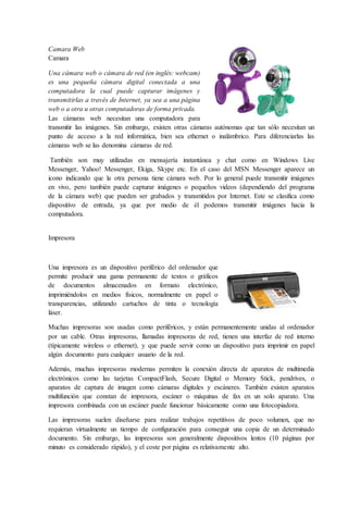 Camara Web
Camara
Una cámara web o cámara de red (en inglés: webcam)
es una pequeña cámara digital conectada a una
computadora la cual puede capturar imágenes y
transmitirlas a través de Internet, ya sea a una página
web o a otra u otras computadoras de forma privada.
Las cámaras web necesitan una computadora para
transmitir las imágenes. Sin embargo, existen otras cámaras autónomas que tan sólo necesitan un
punto de acceso a la red informática, bien sea ethernet o inalámbrico. Para diferenciarlas las
cámaras web se las denomina cámaras de red.
También son muy utilizadas en mensajería instantánea y chat como en Windows Live
Messenger, Yahoo! Messenger, Ekiga, Skype etc. En el caso del MSN Messenger aparece un
icono indicando que la otra persona tiene cámara web. Por lo general puede transmitir imágenes
en vivo, pero también puede capturar imágenes o pequeños videos (dependiendo del programa
de la cámara web) que pueden ser grabados y transmitidos por Internet. Este se clasifica como
dispositivo de entrada, ya que por medio de él podemos transmitir imágenes hacia la
computadora.
Impresora
Una impresora es un dispositivo periférico del ordenador que
permite producir una gama permanente de textos o gráficos
de documentos almacenados en formato electrónico,
imprimiéndolos en medios físicos, normalmente en papel o
transparencias, utilizando cartuchos de tinta o tecnología
láser.
Muchas impresoras son usadas como periféricos, y están permanentemente unidas al ordenador
por un cable. Otras impresoras, llamadas impresoras de red, tienen una interfaz de red interno
(típicamente wireless o ethernet), y que puede servir como un dispositivo para imprimir en papel
algún documento para cualquier usuario de la red.
Además, muchas impresoras modernas permiten la conexión directa de aparatos de multimedia
electrónicos como las tarjetas CompactFlash, Secure Digital o Memory Stick, pendrives, o
aparatos de captura de imagen como cámaras digitales y escáneres. También existen aparatos
multifunción que constan de impresora, escáner o máquinas de fax en un solo aparato. Una
impresora combinada con un escáner puede funcionar básicamente como una fotocopiadora.
Las impresoras suelen diseñarse para realizar trabajos repetitivos de poco volumen, que no
requieran virtualmente un tiempo de configuración para conseguir una copia de un determinado
documento. Sin embargo, las impresoras son generalmente dispositivos lentos (10 páginas por
minuto es considerado rápido), y el coste por página es relativamente alto.
 