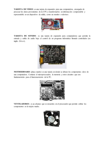 TARJETA DE VIDEO: es una tarjeta de expansión para una computadora, encargada de
procesar los datos provenientes de la CPU y transformarlos en información comprensible y
representable en un dispositivo de salida, como un monitor o televisor.
TARJETA DE SONIDO: es una tarjeta de expansión para computadoras que permite la
entrada y salida de audio bajo el control de un programa informático llamado controlador (en
inglés Driver).
MOTHERBOARD: (placa madre) es una tarjeta en donde se ubican los componentes clave de
una computadora. Contiene el microprocesador, la memoria y otros circuitos que son
fundamentales para el funcionamiento de la PC.
VENTILADORES: es un abanico que se encuentra en el procesador que permite enfriar los
componentes en la tarjeta madre.
 