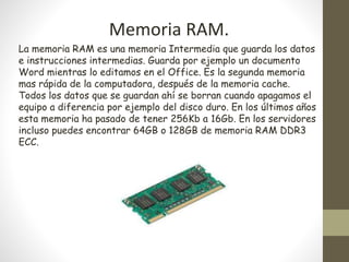 Memoria RAM.
La memoria RAM es una memoria Intermedia que guarda los datos
e instrucciones intermedias. Guarda por ejemplo un documento
Word mientras lo editamos en el Office. Es la segunda memoria
mas rápida de la computadora, después de la memoria cache.
Todos los datos que se guardan ahí se borran cuando apagamos el
equipo a diferencia por ejemplo del disco duro. En los últimos años
esta memoria ha pasado de tener 256Kb a 16Gb. En los servidores
incluso puedes encontrar 64GB o 128GB de memoria RAM DDR3
ECC.
 