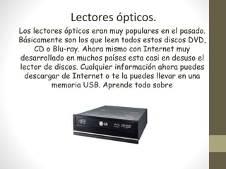 Lectores ópticos.
Los lectores ópticos eran muy populares en el pasado.
Básicamente son los que leen todos estos discos DVD,
CD o Blu-ray. Ahora mismo con Internet muy
desarrollado en muchos países esta casi en desuso el
lector de discos. Cualquier información ahora puedes
descargar de Internet o te la puedes llevar en una
memoria USB. Aprende todo sobre
 