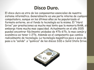 Disco Duro.
El disco duro es otro de los componentes esenciales de nuestro
sistema informático. Generalmente es una parte interna de cualquier
computadora, aunque en los últimos años se ha popularizado el
formato externo, en el fondo la tecnología es la misma. El “Hard
Drive” por prestaciones es mucho mas lento que la memoria RAM, sin
embargo tiene mucha mas capacidad. Actualmente en el año 2015
puedes encontrar fácilmente unidades de 4Tb-6Tb, lo mas común y
económico es tener 1-2Tb. Además es el componente que cambia
radicalmente de tecnología. La tecnología magnética poco a poco da
paso a la “solida” .o “química” de los discos SSD o Solid State Drive.
 