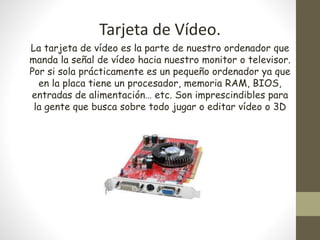 Tarjeta de Vídeo.
La tarjeta de vídeo es la parte de nuestro ordenador que
manda la señal de vídeo hacia nuestro monitor o televisor.
Por si sola prácticamente es un pequeño ordenador ya que
en la placa tiene un procesador, memoria RAM, BIOS,
entradas de alimentación… etc. Son imprescindibles para
la gente que busca sobre todo jugar o editar vídeo o 3D
 
