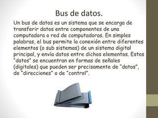 Bus de datos.
Un bus de datos es un sistema que se encarga de
transferir datos entre componentes de una
computadora o red de computadoras. En simples
palabras, el bus permite la conexión entre diferentes
elementos (o sub sistemas) de un sistema digital
principal, y envía datos entre dichos elementos. Estos
“datos” se encuentran en formas de señales
(digitales) que pueden ser precisamente de “datos”,
de “direcciones” o de “control”.
 