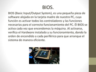 BIOS.
BIOS (Basic Input/Output System), es una pequeña pieza de
software alojada en la tarjeta madre de nuestro PC, cuya
función es activar todos los controladores y las funciones
necesarias para el correcto funcionamiento del PC. Él BIOS se
activa cada vez que encendemos la máquina. Al activarse,
verifica el Hardware instalado y su funcionamiento, dando la
orden de encendido a cada periférico para que arranque el
sistema de manera eficiente.
 
