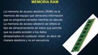 MEMORIA RAM
La memoria de acceso aleatorio (RAM) es la
memoria del equipo que almacena información
que un programa necesita mientras se ejecuta.
La memoria de acceso aleatorio se refiere al
tipo de almacenamiento de datos que permite
que se pueda acceder a los datos
almacenados en cualquier orden, es decir de
manera aleatoria y no en secuencia.
 