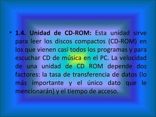 1.4. Unidad de CD-ROM:  Esta unidad sirve para leer los discos compactos (CD-ROM) en los que vienen casi todos los programas y para escuchar CD de música en el PC. La velocidad de una unidad de CD ROM depende dos factores: la tasa de transferencia de datos (lo más importante y el único dato que le mencionarán) y el tiempo de acceso. 