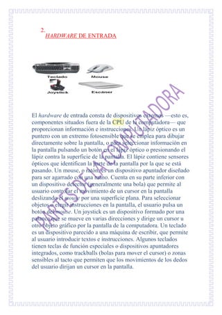 2.
     HARDWARE DE ENTRADA




El hardware de entrada consta de dispositivos externos —esto es,
componentes situados fuera de la CPU de la computadora— que
proporcionan información e instrucciones. Un lápiz óptico es un
puntero con un extremo fotosensible que se emplea para dibujar
directamente sobre la pantalla, o para seleccionar información en
la pantalla pulsando un botón en el lápiz óptico o presionando el
lápiz contra la superficie de la pantalla. El lápiz contiene sensores
ópticos que identifican la parte de la pantalla por la que se está
pasando. Un mouse, o ratón, es un dispositivo apuntador diseñado
para ser agarrado con una mano. Cuenta en su parte inferior con
un dispositivo detector (generalmente una bola) que permite al
usuario controlar el movimiento de un cursor en la pantalla
deslizando el mouse por una superficie plana. Para seleccionar
objetos o elegir instrucciones en la pantalla, el usuario pulsa un
botón del mouse. Un joystick es un dispositivo formado por una
palanca que se mueve en varias direcciones y dirige un cursor u
otro objeto gráfico por la pantalla de la computadora. Un teclado
es un dispositivo parecido a una máquina de escribir, que permite
al usuario introducir textos e instrucciones. Algunos teclados
tienen teclas de función especiales o dispositivos apuntadores
integrados, como trackballs (bolas para mover el cursor) o zonas
sensibles al tacto que permiten que los movimientos de los dedos
del usuario dirijan un cursor en la pantalla.
 