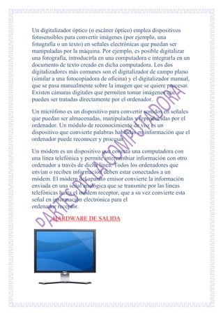 Un digitalizador óptico (o escáner óptico) emplea dispositivos
fotosensibles para convertir imágenes (por ejemplo, una
fotografía o un texto) en señales electrónicas que puedan ser
manipuladas por la máquina. Por ejemplo, es posible digitalizar
una fotografía, introducirla en una computadora e integrarla en un
documento de texto creado en dicha computadora. Los dos
digitalizadores más comunes son el digitalizador de campo plano
(similar a una fotocopiadora de oficina) y el digitalizador manual,
que se pasa manualmente sobre la imagen que se quiere procesar.
Existen cámaras digitales que permiten tomar imágenes que
pueden ser tratadas directamente por el ordenador.

Un micrófono es un dispositivo para convertir sonidos en señales
que puedan ser almacenadas, manipuladas y reproducidas por el
ordenador. Un módulo de reconocimiento de voz es un
dispositivo que convierte palabras habladas en información que el
ordenador puede reconocer y procesar.

Un módem es un dispositivo que conecta una computadora con
una línea telefónica y permite intercambiar información con otro
ordenador a través de dicha línea. Todos los ordenadores que
envían o reciben información deben estar conectados a un
módem. El módem del aparato emisor convierte la información
enviada en una señal analógica que se transmite por las líneas
telefónicas hasta el módem receptor, que a su vez convierte esta
señal en información electrónica para el
ordenador receptor.

        HARDWARE DE SALIDA
 