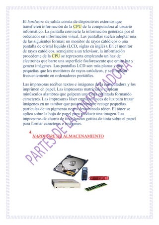 El hardware de salida consta de dispositivos externos que
transfieren información de la CPU de la computadora al usuario
informático. La pantalla convierte la información generada por el
ordenador en información visual. Las pantallas suelen adoptar una
de las siguientes formas: un monitor de rayos catódicos o una
pantalla de cristal líquido (LCD, siglas en inglés). En el monitor
de rayos catódicos, semejante a un televisor, la información
procedente de la CPU se representa empleando un haz de
electrones que barre una superficie fosforescente que emite luz y
genera imágenes. Las pantallas LCD son más planas y más
pequeñas que los monitores de rayos catódicos, y se emplean
frecuentemente en ordenadores portátiles.

Las impresoras reciben textos e imágenes de la computadora y los
imprimen en papel. Las impresoras matriciales emplean
minúsculos alambres que golpean una cinta entintada formando
caracteres. Las impresoras láser emplean haces de luz para trazar
imágenes en un tambor que posteriormente recoge pequeñas
partículas de un pigmento negro denominado tóner. El tóner se
aplica sobre la hoja de papel para producir una imagen. Las
impresoras de chorro de tinta lanzan gotitas de tinta sobre el papel
para formar caracteres e imágenes.

   4.
     HARDWARE DE ALMACENAMIENTO
 