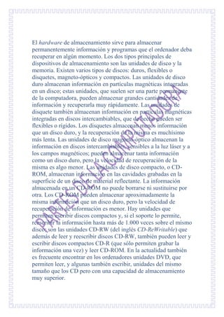 El hardware de almacenamiento sirve para almacenar
permanentemente información y programas que el ordenador deba
recuperar en algún momento. Los dos tipos principales de
dispositivos de almacenamiento son las unidades de disco y la
memoria. Existen varios tipos de discos: duros, flexibles o
disquetes, magneto-ópticos y compactos. Las unidades de disco
duro almacenan información en partículas magnéticas integradas
en un disco; estas unidades, que suelen ser una parte permanente
de la computadora, pueden almacenar grandes cantidades de
información y recuperarla muy rápidamente. Las unidades de
disquete también almacenan información en partículas magnéticas
integradas en discos intercambiables, que de hecho pueden ser
flexibles o rígidos. Los disquetes almacenan menos información
que un disco duro, y la recuperación de la misma es muchísimo
más lenta. Las unidades de disco magneto-óptico almacenan la
información en discos intercambiables, sensibles a la luz láser y a
los campos magnéticos; pueden almacenar tanta información
como un disco duro, pero la velocidad de recuperación de la
misma es algo menor. Las unidades de disco compacto, o CD-
ROM, almacenan información en las cavidades grabadas en la
superficie de un disco de material reflectante. La información
almacenada en un CD-ROM no puede borrarse ni sustituirse por
otra. Los CD-ROM pueden almacenar aproximadamente la
misma información que un disco duro, pero la velocidad de
recuperación de información es menor. Hay unidades que
permiten escribir discos compactos y, si el soporte lo permite,
reescribir la información hasta más de 1.000 veces sobre el mismo
disco; son las unidades CD-RW (del inglés CD-ReWritable) que
además de leer y reescribir discos CD-RW, también pueden leer y
escribir discos compactos CD-R (que sólo permiten grabar la
información una vez) y leer CD-ROM. En la actualidad también
es frecuente encontrar en los ordenadores unidades DVD, que
permiten leer, y algunas también escribir, unidades del mismo
tamaño que los CD pero con una capacidad de almacenamiento
muy superior.
 