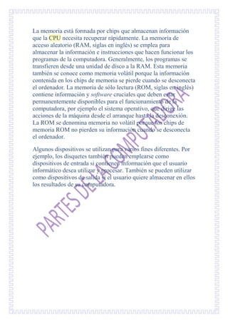 La memoria está formada por chips que almacenan información
que la CPU necesita recuperar rápidamente. La memoria de
acceso aleatorio (RAM, siglas en inglés) se emplea para
almacenar la información e instrucciones que hacen funcionar los
programas de la computadora. Generalmente, los programas se
transfieren desde una unidad de disco a la RAM. Esta memoria
también se conoce como memoria volátil porque la información
contenida en los chips de memoria se pierde cuando se desconecta
el ordenador. La memoria de sólo lectura (ROM, siglas en inglés)
contiene información y software cruciales que deben estar
permanentemente disponibles para el funcionamiento de la
computadora, por ejemplo el sistema operativo, que dirige las
acciones de la máquina desde el arranque hasta la desconexión.
La ROM se denomina memoria no volátil porque los chips de
memoria ROM no pierden su información cuando se desconecta
el ordenador.

Algunos dispositivos se utilizan para varios fines diferentes. Por
ejemplo, los disquetes también pueden emplearse como
dispositivos de entrada si contienen información que el usuario
informático desea utilizar y procesar. También se pueden utilizar
como dispositivos de salida si el usuario quiere almacenar en ellos
los resultados de su computadora.
 