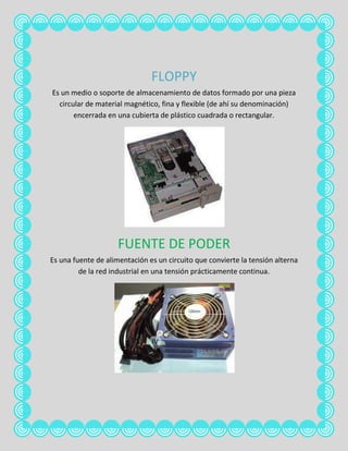 FLOPPY
Es un medio o soporte de almacenamiento de datos formado por una pieza
  circular de material magnético, fina y flexible (de ahí su denominación)
       encerrada en una cubierta de plástico cuadrada o rectangular.




                     FUENTE DE PODER
Es una fuente de alimentación es un circuito que convierte la tensión alterna
         de la red industrial en una tensión prácticamente continua.
 