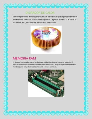 DISIPADOR DE CALOR
Son componentes metálicos que utilizan para evitar que algunos elementos
electrónicos como los transistores bipolares , algunos diodos, SCR, TRIACs,
MOSFETS, etc., se calienten demasiado y se dañen.




MEMORIA RAM
Es donde el computador guarda los datos que está utilizando en el momento presente. El
almacenamiento es considerado temporal por que los datos y programas permanecen en ella
mientras que la computadora este encendida o no sea reiniciada.
 