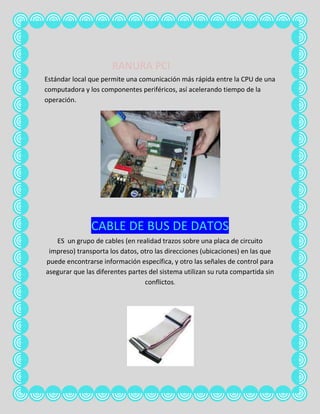 RANURA PCI
Estándar local que permite una comunicación más rápida entre la CPU de una
computadora y los componentes periféricos, así acelerando tiempo de la
operación.




               CABLE DE BUS DE DATOS
   ES un grupo de cables (en realidad trazos sobre una placa de circuito
 impreso) transporta los datos, otro las direcciones (ubicaciones) en las que
puede encontrarse información específica, y otro las señales de control para
asegurar que las diferentes partes del sistema utilizan su ruta compartida sin
                                 conflictos.
 